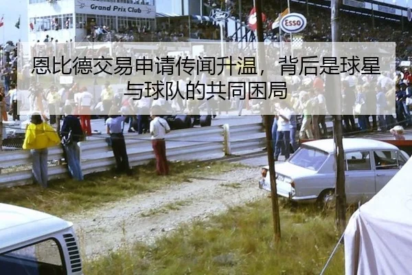 恩比德交易申请传闻升温，背后是球星与球队的共同困局