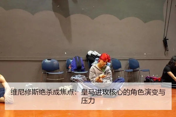维尼修斯绝杀成焦点：皇马进攻核心的角色演变与压力